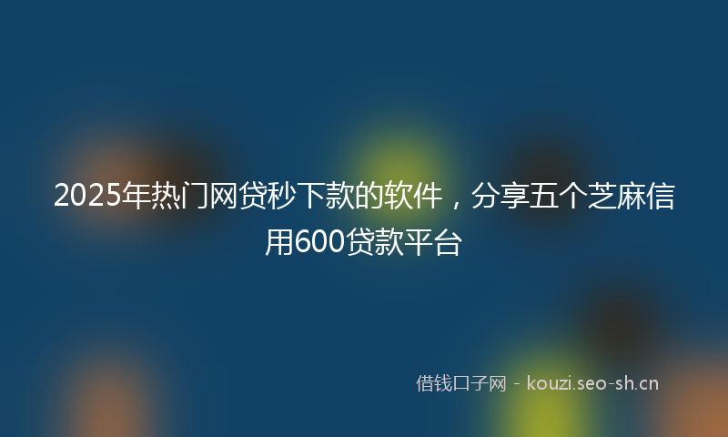 2025年热门网贷秒下款的软件，分享五个芝麻信用600贷款平台