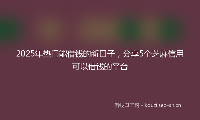 2025年热门能借钱的新口子，分享5个芝麻信用可以借钱的平台