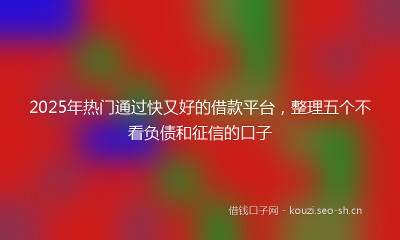 2025年热门通过快又好的借款平台，整理五个不看负债和征信的口子