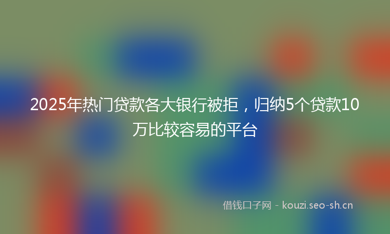 2025年热门贷款各大银行被拒，归纳5个贷款10万比较容易的平台