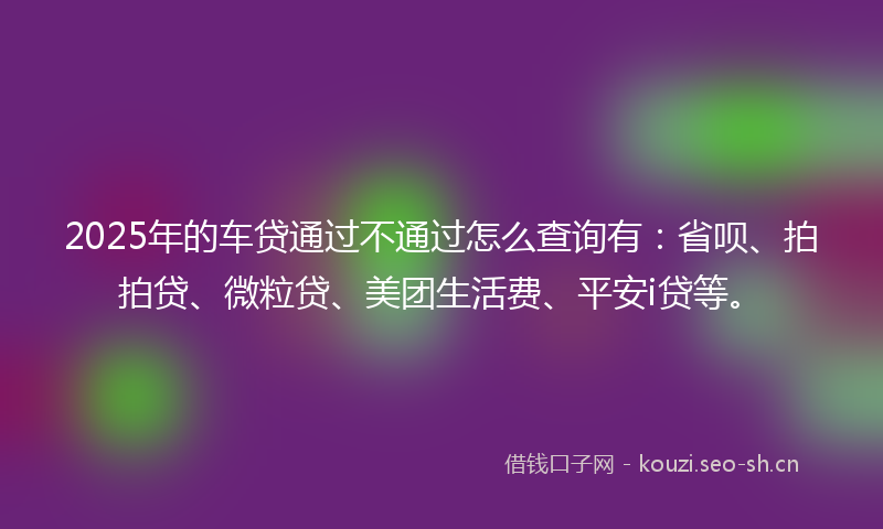 2025年的车贷通过不通过怎么查询有：省呗、拍拍贷、微粒贷、美团生活费、平安i贷等。