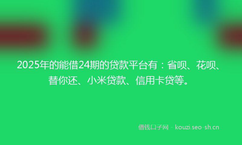 2025年的能借24期的贷款平台有：省呗、花呗、替你还、小米贷款、信用卡贷等。