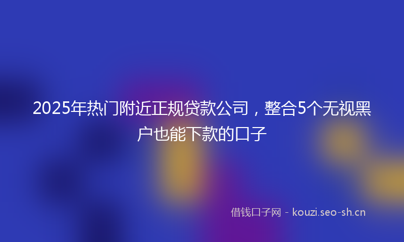 2025年热门附近正规贷款公司，整合5个无视黑户也能下款的口子