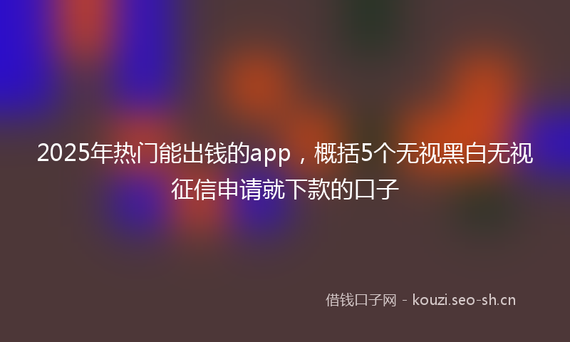 2025年热门能出钱的app，概括5个无视黑白无视征信申请就下款的口子
