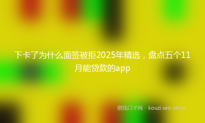 下卡了为什么面签被拒2025年精选，盘点五个11月能贷款的app