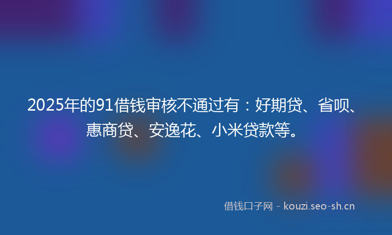 2025年的91借钱审核不通过有：好期贷、省呗、惠商贷、安逸花、小米贷款等。