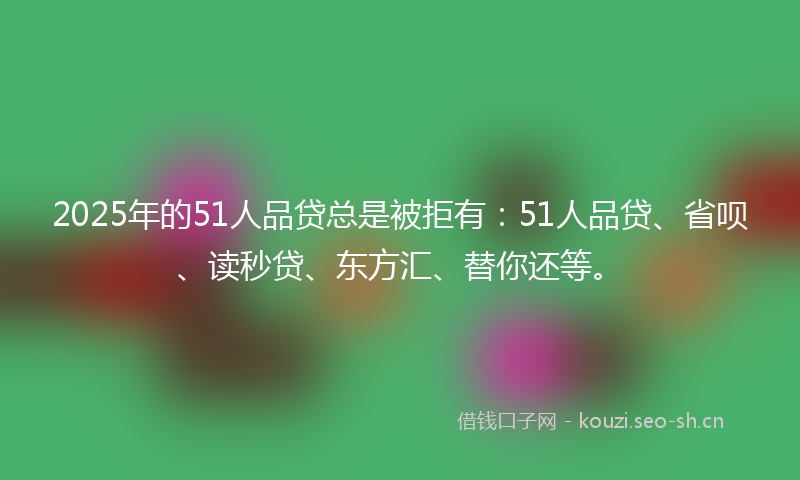 2025年的51人品贷总是被拒有:51人品贷、省呗、读秒贷、东方汇、替你还等。