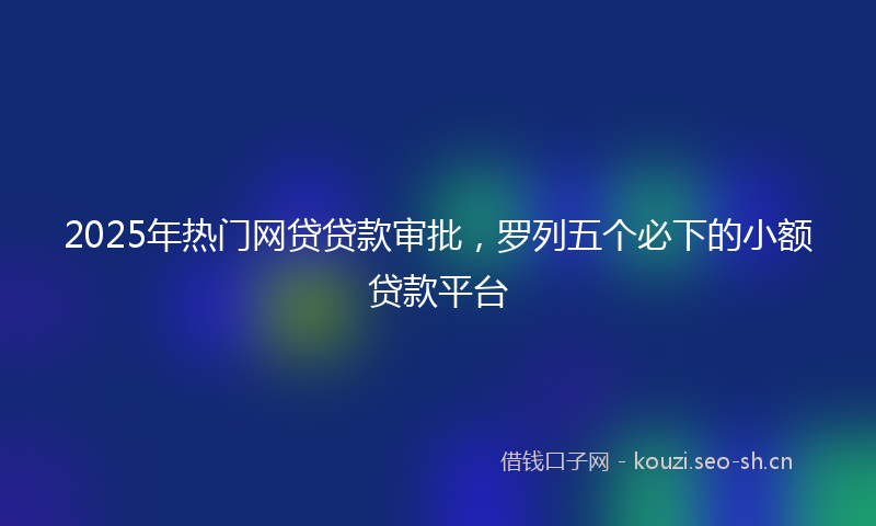 2025年热门网贷贷款审批，罗列五个必下的小额贷款平台