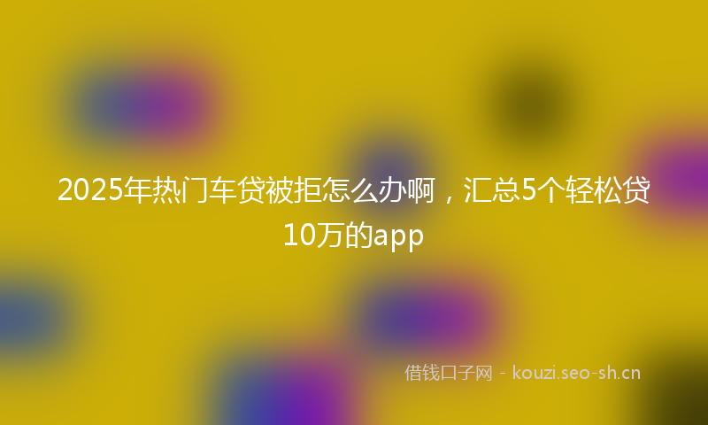 2025年热门车贷被拒怎么办啊，汇总5个轻松贷10万的app