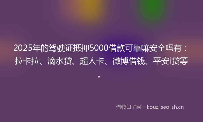 2025年的驾驶证抵押5000借款可靠嘛安全吗有：拉卡拉、滴水贷、超人卡、微博借钱、平安i贷等。