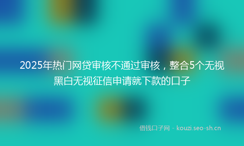 2025年热门网贷审核不通过审核，整合5个无视黑白无视征信申请就下款的口子