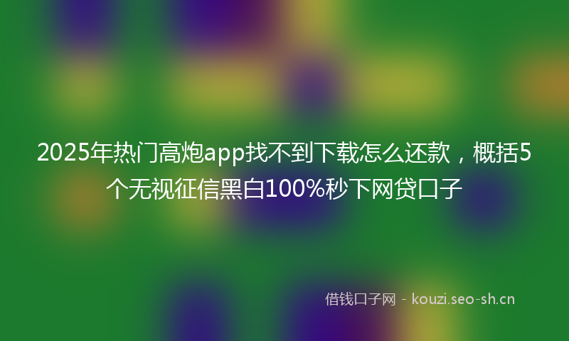 2025年热门高炮app找不到下载怎么还款,概括5个无视征信黑白100%秒下网贷口子
