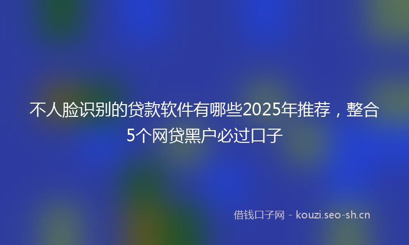 不人脸识别的贷款软件有哪些2025年推荐，整合5个网贷黑户必过口子