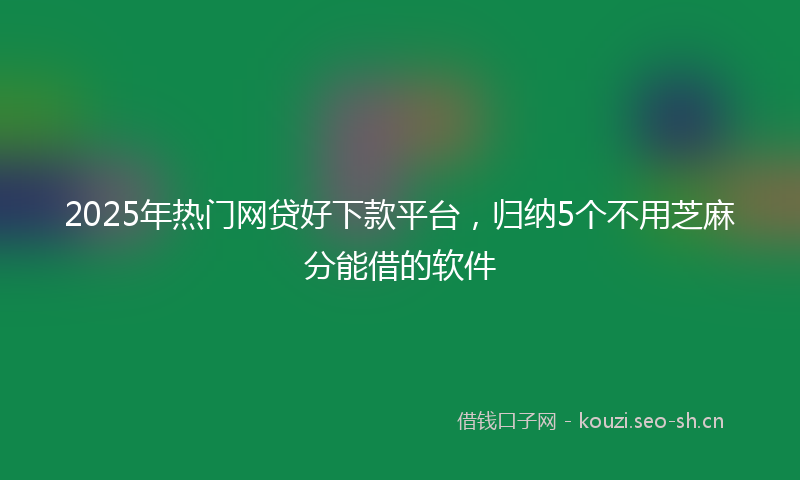 2025年热门网贷好下款平台,归纳5个不用芝麻分能借的软件