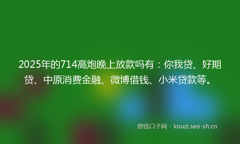 2025年的714高炮晚上放款吗有：你我贷、好期贷、中原消费金融、微博借钱、小米贷款等。