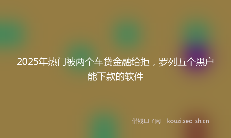 2025年热门被两个车贷金融给拒，罗列五个黑户能下款的软件
