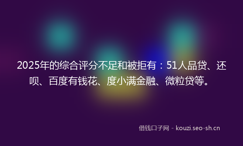 2025年的综合评分不足和被拒有：51人品贷、还呗、百度有钱花、度小满金融、微粒贷等。