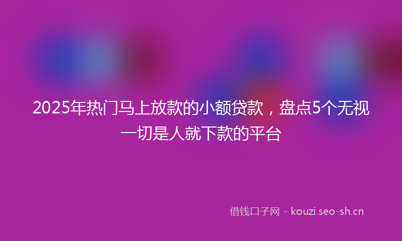2025年热门马上放款的小额贷款，盘点5个无视一切是人就下款的平台