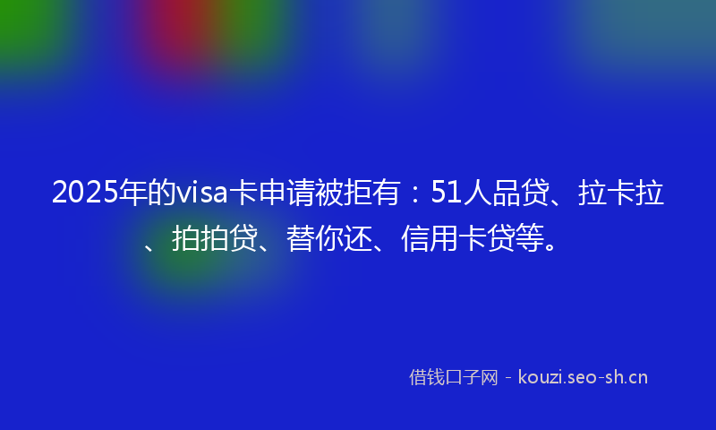 2025年的visa卡申请被拒有：51人品贷、拉卡拉、拍拍贷、替你还、信用卡贷等。