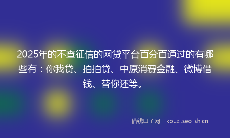 2025年的不查征信的网贷平台百分百通过的有哪些有：你我贷、拍拍贷、中原消费金融、微博借钱、替你还等。
