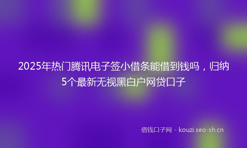 2025年热门腾讯电子签小借条能借到钱吗，归纳5个最新无视黑白户网贷口子