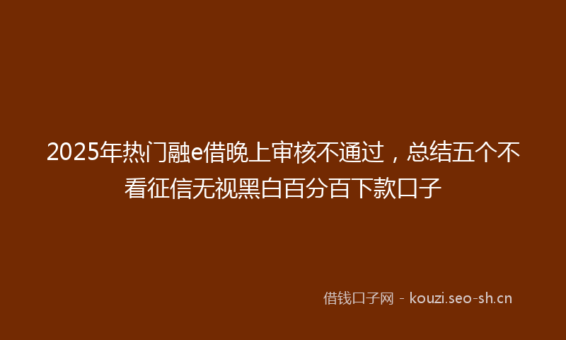 2025年热门融e借晚上审核不通过，总结五个不看征信无视黑白百分百下款口子