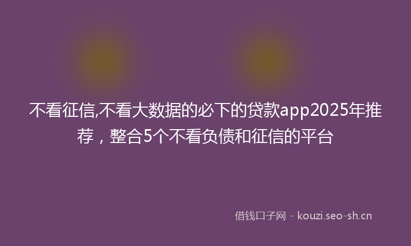 不看征信,不看大数据的必下的贷款app2025年推荐，整合5个不看负债和征信的平台
