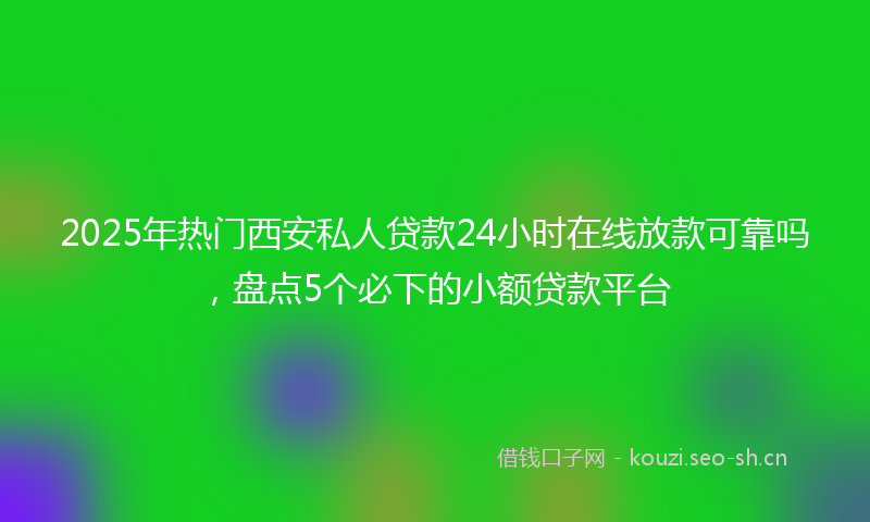 2025年热门西安私人贷款24小时在线放款可靠吗，盘点5个必下的小额贷款平台
