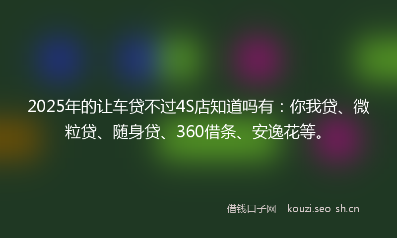 2025年的让车贷不过4S店知道吗有：你我贷、微粒贷、随身贷、360借条、安逸花等。
