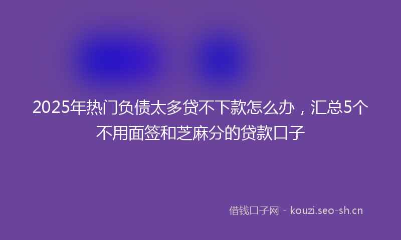 2025年热门负债太多贷不下款怎么办,汇总5个不用面签和芝麻分的贷款口子