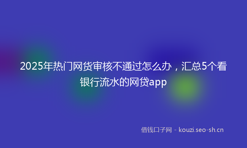 2025年热门网货审核不通过怎么办，汇总5个看银行流水的网贷app