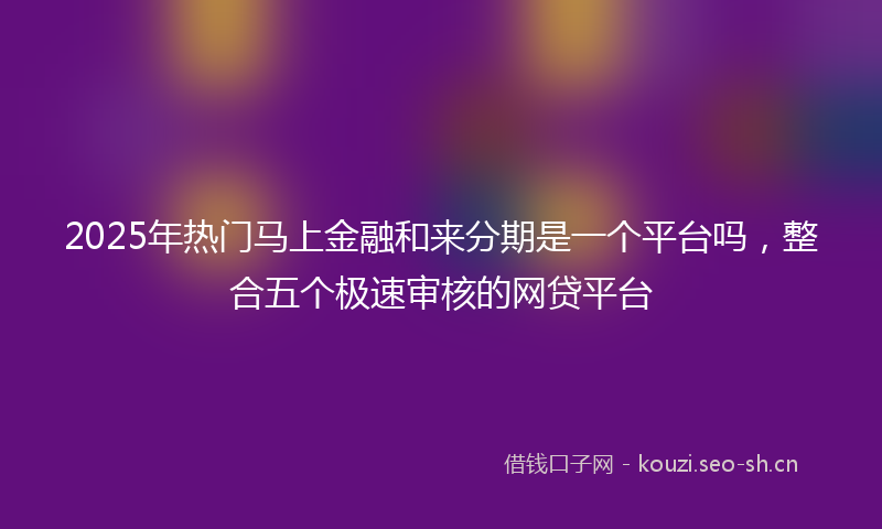 2025年热门马上金融和来分期是一个平台吗，整合五个极速审核的网贷平台