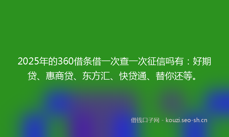 2025年的360借条借一次查一次征信吗有：好期贷、惠商贷、东方汇、快贷通、替你还等。