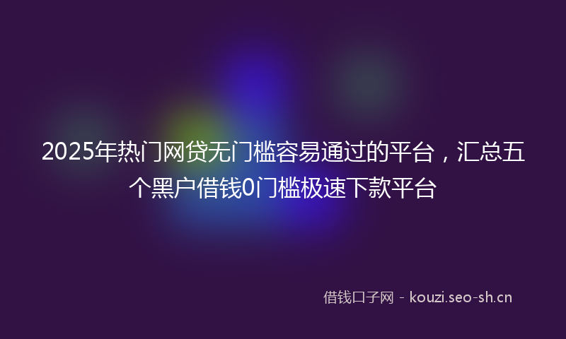 2025年热门网贷无门槛容易通过的平台，汇总五个黑户借钱0门槛极速下款平台