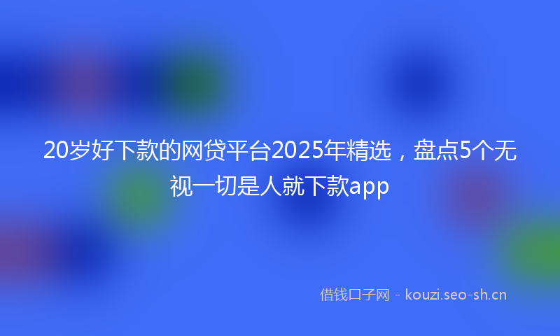 20岁好下款的网贷平台2025年精选，盘点5个无视一切是人就下款app