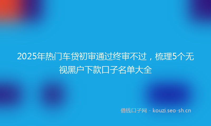 2025年热门车贷初审通过终审不过，梳理5个无视黑户下款口子名单大全