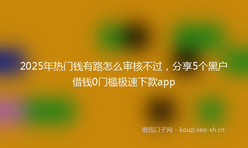 2025年热门钱有路怎么审核不过，分享5个黑户借钱0门槛极速下款app