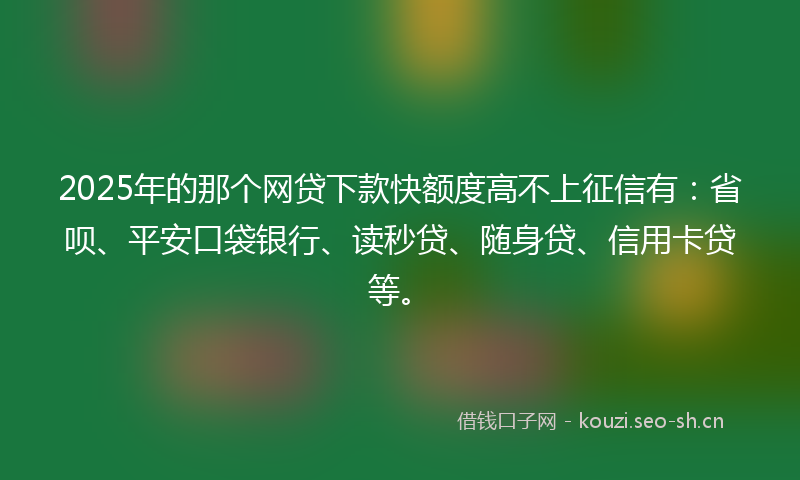 2025年的那个网贷下款快额度高不上征信有：省呗、平安口袋银行、读秒贷、随身贷、信用卡贷等。