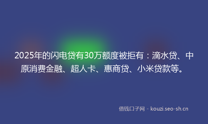 2025年的闪电贷有30万额度被拒有：滴水贷、中原消费金融、超人卡、惠商贷、小米贷款等。