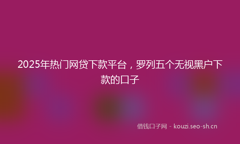 2025年热门网贷下款平台，罗列五个无视黑户下款的口子