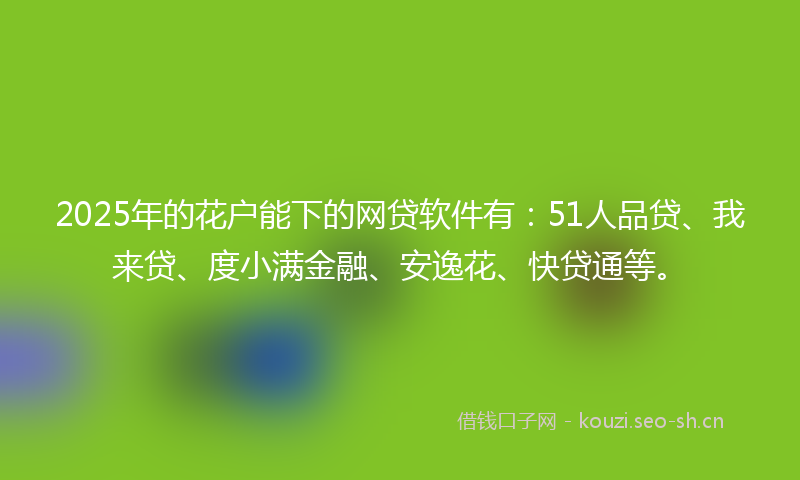 2025年的花户能下的网贷软件有：51人品贷、我来贷、度小满金融、安逸花、快贷通等。