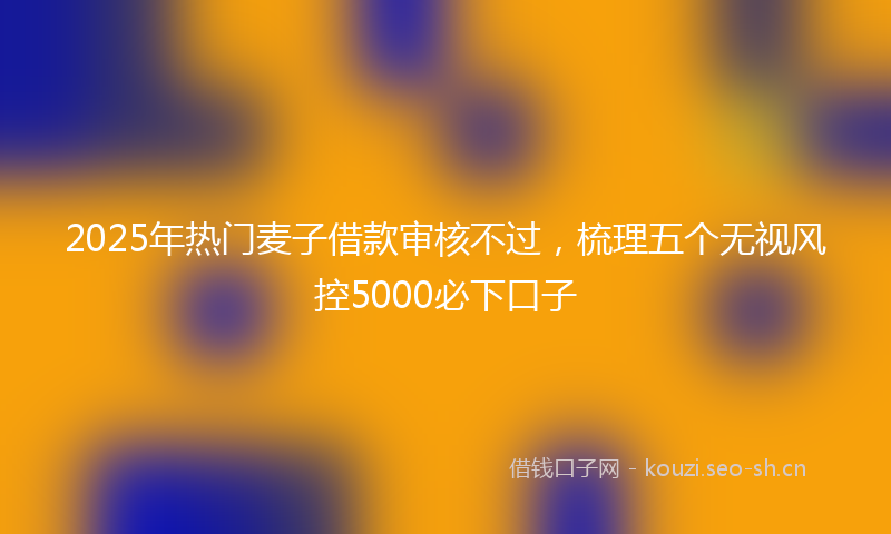 2025年热门麦子借款审核不过，梳理五个无视风控5000必下口子