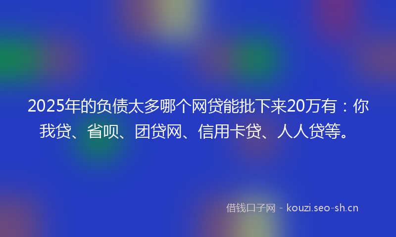 2025年的负债太多哪个网贷能批下来20万有：你我贷、省呗、团贷网、信用卡贷、人人贷等。