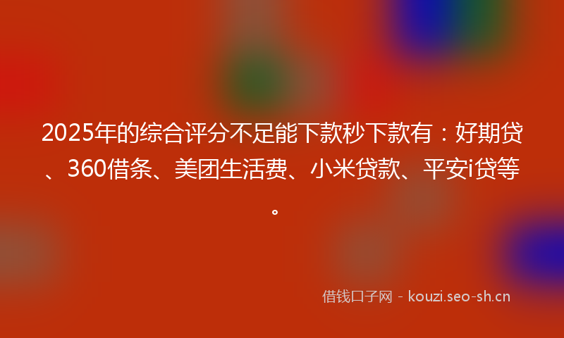2025年的综合评分不足能下款秒下款有：好期贷、360借条、美团生活费、小米贷款、平安i贷等。
