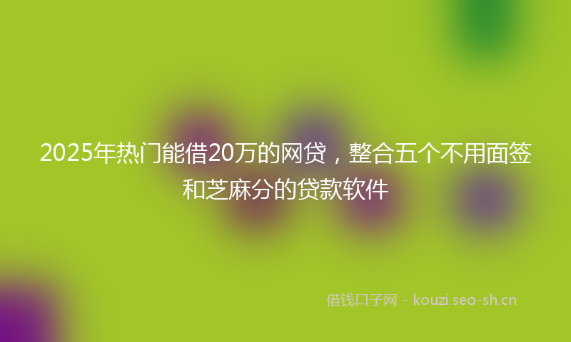 2025年热门能借20万的网贷，整合五个不用面签和芝麻分的贷款软件