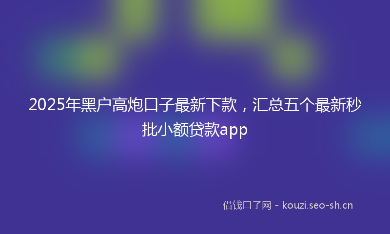 2025年黑户高炮口子最新下款，汇总五个最新秒批小额贷款app