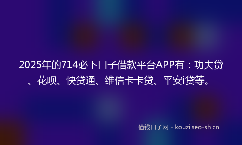 2025年的714必下口子借款平台APP有：功夫贷、花呗、快贷通、维信卡卡贷、平安i贷等。
