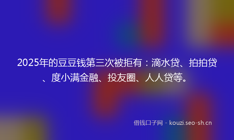 2025年的豆豆钱第三次被拒有:滴水贷、拍拍贷、度小满金融、投友圈、人人贷等。