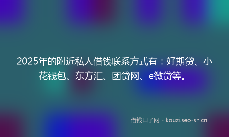 2025年的附近私人借钱联系方式有：好期贷、小花钱包、东方汇、团贷网、e微贷等。