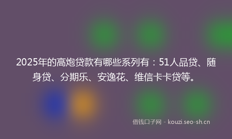 2025年的高炮贷款有哪些系列有：51人品贷、随身贷、分期乐、安逸花、维信卡卡贷等。